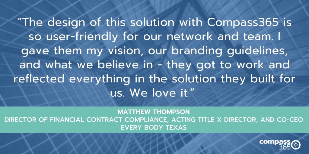 “The design of this solution with Compass365 is so user-friendly for our network and team. I gave them my vision, our branding guidelines, and what we believe in - they got to work and reflected everything in the solution they built for us. We love it.” Matthew Thompson, Director of Financial Contract Compliance, Acting Title X Director, and Co-CEO, Every Body Texas